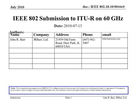 Doc.: IEEE 802.18-10/0044r0 Submission July 2010 John R. Barr, JRBarr, Ltd.Slide 1 IEEE 802 Submission to ITU-R on 60 GHz Notice: This document has been.