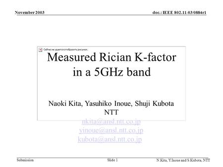 Doc.: IEEE 802.11-03/0884r1 Submission November 2003 N.Kita, Y.Inoue and S.Kubota, NTT Slide 1 Measured Rician K-factor in a 5GHz band Naoki Kita, Yasuhiko.