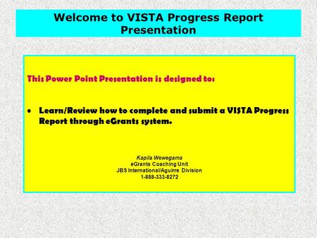 This Power Point Presentation is designed to: Learn/Review how to complete and submit a VISTA Progress Report through eGrants system. Kapila Wewegama eGrants.