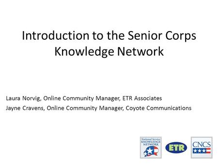 Introduction to the Senior Corps Knowledge Network Laura Norvig, Online Community Manager, ETR Associates Jayne Cravens, Online Community Manager, Coyote.