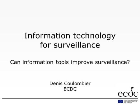 Information technology for surveillance Can information tools improve surveillance? Denis Coulombier ECDC.
