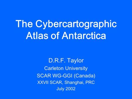 The Cybercartographic Atlas of Antarctica D.R.F. Taylor Carleton University SCAR WG-GGI (Canada) XXVII SCAR, Shanghai, PRC July 2002.