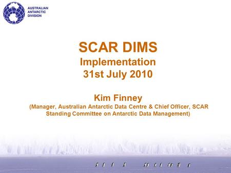 SCAR DIMS Implementation 31st July 2010 Kim Finney (Manager, Australian Antarctic Data Centre & Chief Officer, SCAR Standing Committee on Antarctic Data.
