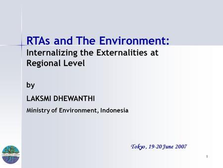 1 Tokyo, 19-20 June 2007 RTAs and The Environment: Internalizing the Externalities at Regional Level by LAKSMI DHEWANTHI Ministry of Environment, Indonesia.