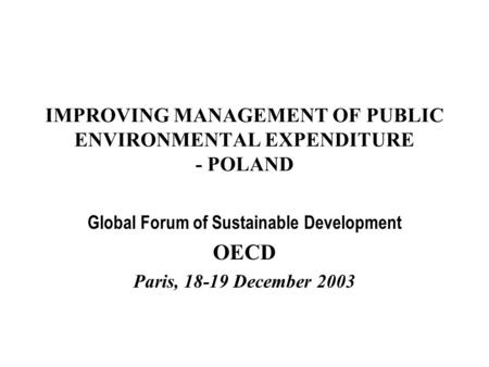 IMPROVING MANAGEMENT OF PUBLIC ENVIRONMENTAL EXPENDITURE - POLAND Global Forum of Sustainable Development OECD Paris, 18-19 December 2003.
