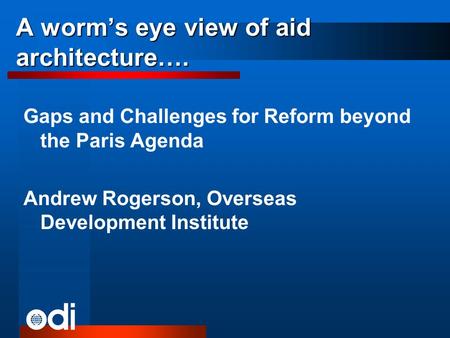 A worms eye view of aid architecture…. Gaps and Challenges for Reform beyond the Paris Agenda Andrew Rogerson, Overseas Development Institute.