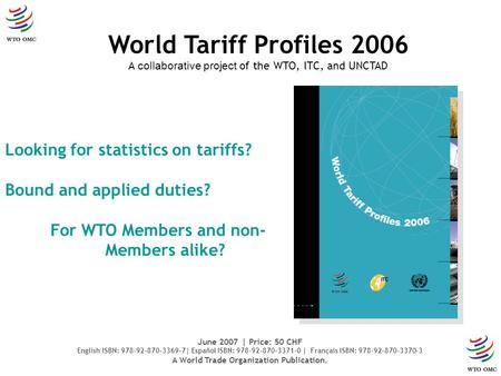 Looking for statistics on tariffs? Bound and applied duties? For WTO Members and non- Members alike? World Tariff Profiles 2006 A collaborative project.