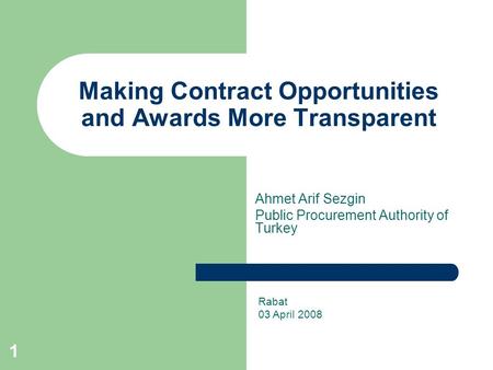 1 Making Contract Opportunities and Awards More Transparent Ahmet Arif Sezgin Public Procurement Authority of Turkey Rabat 03 April 2008.