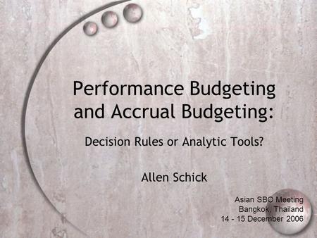 Performance Budgeting and Accrual Budgeting: Decision Rules or Analytic Tools? Allen Schick Asian SBO Meeting Bangkok, Thailand 14 - 15 December 2006.