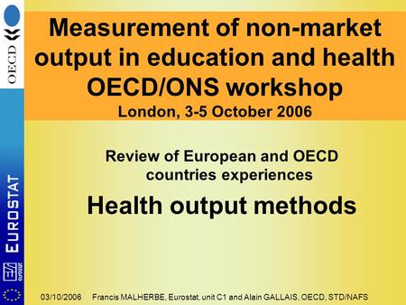 03/10/2006Francis MALHERBE, Eurostat, unit C1 and Alain GALLAIS, OECD, STD/NAFS Review of European and OECD countries experiences Health output methods.