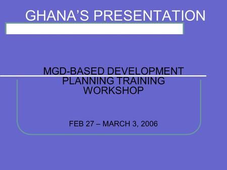 GHANAS PRESENTATION MGD-BASED DEVELOPMENT PLANNING TRAINING WORKSHOP FEB 27 – MARCH 3, 2006.