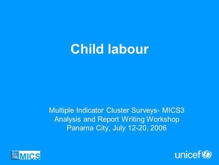 Child labour Multiple Indicator Cluster Surveys- MICS3 Analysis and Report Writing Workshop Panama City, July 12-20, 2006.