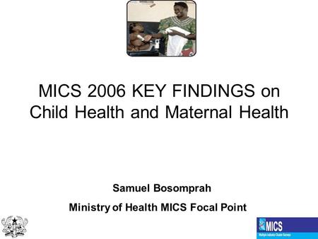 MICS 2006 KEY FINDINGS on Child Health and Maternal Health Samuel Bosomprah Ministry of Health MICS Focal Point.