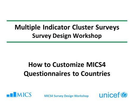 MICS4 Survey Design Workshop Multiple Indicator Cluster Surveys Survey Design Workshop How to Customize MICS4 Questionnaires to Countries.