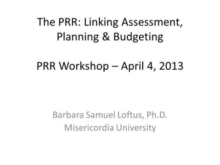 The PRR: Linking Assessment, Planning & Budgeting PRR Workshop – April 4, 2013 Barbara Samuel Loftus, Ph.D. Misericordia University.