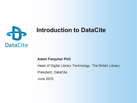 Introduction to DataCite Adam Farquhar PhD Head of Digital Library Technology, The British Library President, DataCite June 2010.