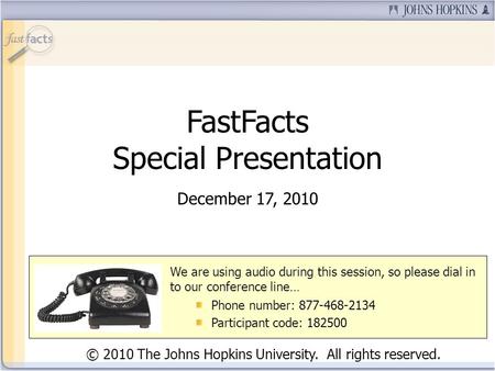 FastFacts Special Presentation December 17, 2010 © 2010 The Johns Hopkins University. All rights reserved. We are using audio during this session, so please.