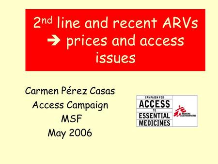 2 nd line and recent ARVs prices and access issues Carmen Pérez Casas Access Campaign MSF May 2006.