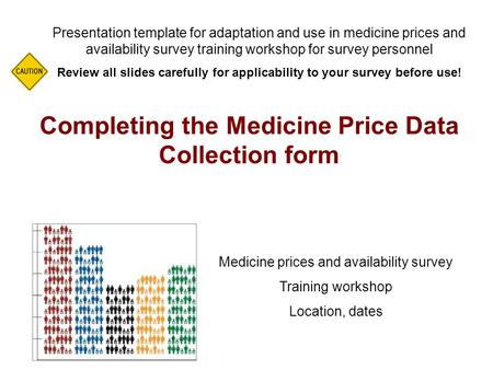 Completing the Medicine Price Data Collection form Presentation template for adaptation and use in medicine prices and availability survey training workshop.