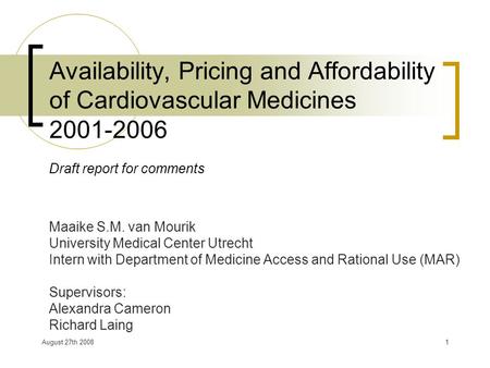 August 27th 20081 Availability, Pricing and Affordability of Cardiovascular Medicines 2001-2006 Draft report for comments Maaike S.M. van Mourik University.