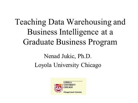 Teaching Data Warehousing and Business Intelligence at a Graduate Business Program Nenad Jukic, Ph.D. Loyola University Chicago.