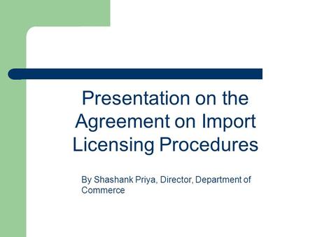 Presentation on the Agreement on Import Licensing Procedures By Shashank Priya, Director, Department of Commerce.