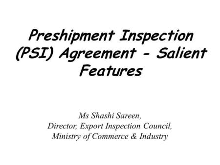 Preshipment Inspection (PSI) Agreement - Salient Features Ms Shashi Sareen, Director, Export Inspection Council, Ministry of Commerce & Industry.