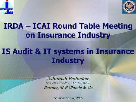 Ashutosh Pednekar, FCA, CISA, ISA (ICA), LLB (Gen), B.Com. Partner, M P Chitale & Co. November 6, 2007 IRDA – ICAI Round Table Meeting on Insurance Industry.