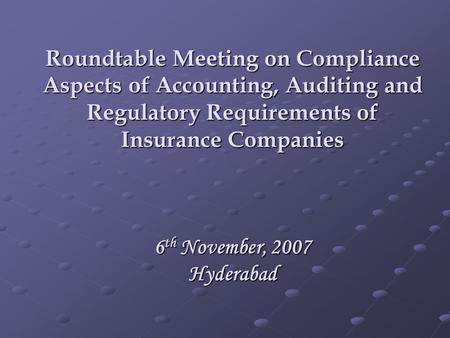 Roundtable Meeting on Compliance Aspects of Accounting, Auditing and Regulatory Requirements of Insurance Companies 6 th November, 2007 Hyderabad.