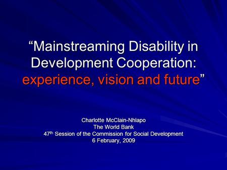 Mainstreaming Disability in Development Cooperation: experience, vision and future Charlotte McClain-Nhlapo The World Bank 47 th Session of the Commission.