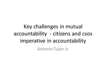 Key challenges in mutual accountability - citizens and csos imperative in accountability Antonio Tujan Jr.