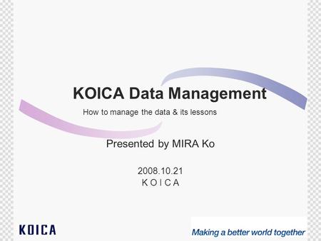 1 KOICA Data Management Presented by MIRA Ko 2008.10.21 K O I C A How to manage the data & its lessons.