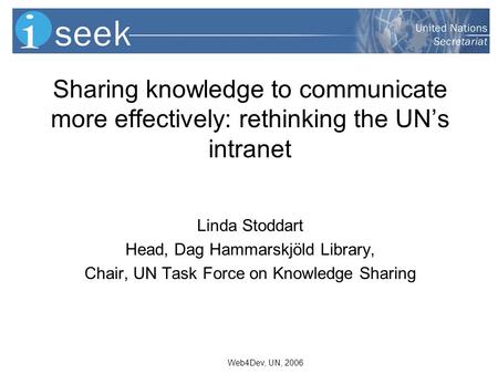 Web4Dev, UN, 2006 Sharing knowledge to communicate more effectively: rethinking the UNs intranet Linda Stoddart Head, Dag Hammarskjöld Library, Chair,