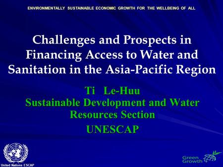 United Nations ESCAP ENVIRONMENTALLY SUSTAINABLE ECONOMIC GROWTH FOR THE WELLBEING OF ALL Challenges and Prospects in Financing Access to Water and Sanitation.