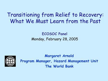 Transitioning from Relief to Recovery: What We Must Learn from the Past Margaret Arnold Program Manager, Hazard Management Unit The World Bank ECOSOC Panel.