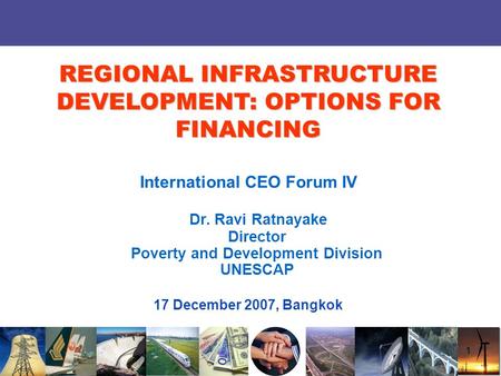 1 International CEO Forum IV Dr. Ravi Ratnayake Director Poverty and Development Division UNESCAP 17 December 2007, Bangkok REGIONAL INFRASTRUCTURE DEVELOPMENT: