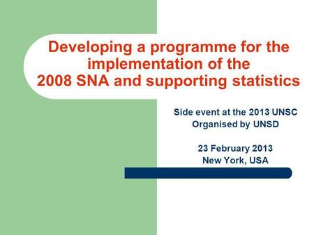 Developing a programme for the implementation of the 2008 SNA and supporting statistics Side event at the 2013 UNSC Organised by UNSD 23 February 2013.