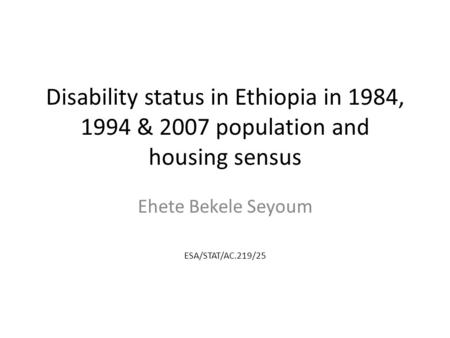 Disability status in Ethiopia in 1984, 1994 & 2007 population and housing sensus Ehete Bekele Seyoum ESA/STAT/AC.219/25.