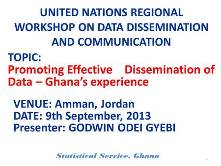 UNITED NATIONS REGIONAL WORKSHOP ON DATA DISSEMINATION AND COMMUNICATION VENUE: Amman, Jordan DATE: 9th September, 2013 Presenter: GODWIN ODEI GYEBI Statistical.