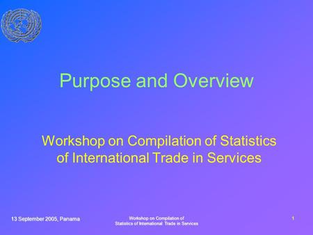 13 September 2005, Panama Workshop on Compilation of Statistics of International Trade in Services 1 Purpose and Overview Workshop on Compilation of Statistics.