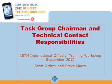 Task Group Chairman and Technical Contact Responsibilities ASTM International Officers Training Workshop September 2012 Scott Orthey and Steve Mawn 1.