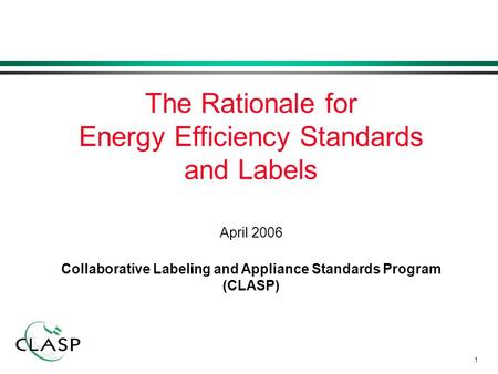 1 April 2006 Collaborative Labeling and Appliance Standards Program (CLASP) The Rationale for Energy Efficiency Standards and Labels.