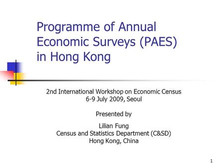 1 Programme of Annual Economic Surveys (PAES) in Hong Kong 2nd International Workshop on Economic Census 6-9 July 2009, Seoul Presented by Lilian Fung.