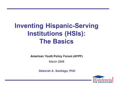 Inventing Hispanic-Serving Institutions (HSIs): The Basics American Youth Policy Forum (AYPF) March 2006 Deborah A. Santiago, PhD.