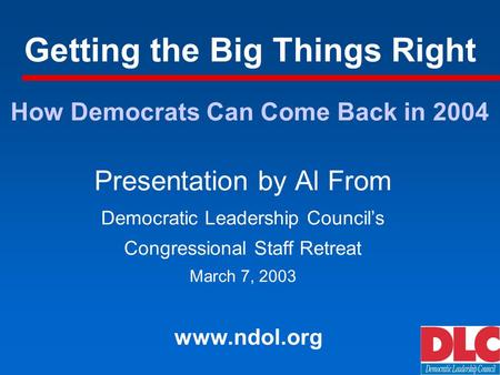 Getting the Big Things Right Presentation by Al From Democratic Leadership Councils Congressional Staff Retreat March 7, 2003 www.ndol.org How Democrats.
