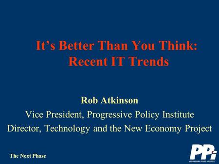 The Next Phase Its Better Than You Think: Recent IT Trends Rob Atkinson Vice President, Progressive Policy Institute Director, Technology and the New.