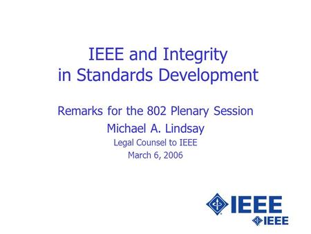 IEEE and Integrity in Standards Development Remarks for the 802 Plenary Session Michael A. Lindsay Legal Counsel to IEEE March 6, 2006.