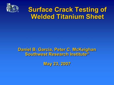 Surface Crack Testing of Welded Titanium Sheet Daniel B. Garcia, Peter C. McKeighan Southwest Research Institute ® May 23, 2007.