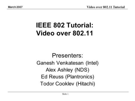 Video over 802.11 Tutorial March 2007 Slide 1 IEEE 802 Tutorial: Video over 802.11 Presenters: Ganesh Venkatesan (Intel) Alex Ashley (NDS) Ed Reuss (Plantronics)
