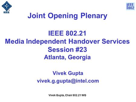 Vivek Gupta, Chair 802.21 WG Joint Opening Plenary IEEE 802.21 Media Independent Handover Services Session #23 Atlanta, Georgia Vivek Gupta